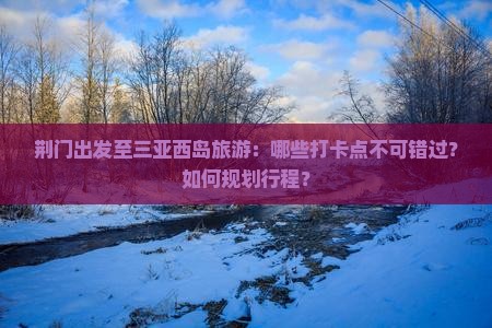 荆门出发至三亚西岛旅游：哪些打卡点不可错过？如何规划行程？
