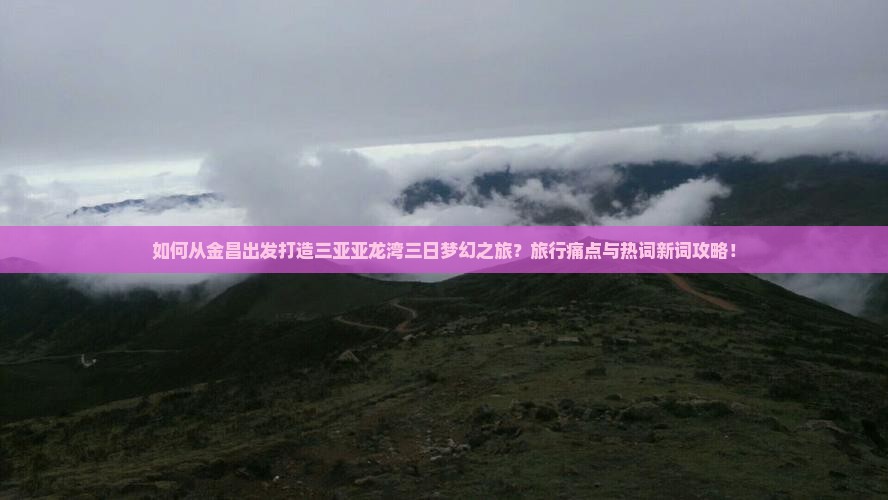 如何从金昌出发打造三亚亚龙湾三日梦幻之旅？旅行痛点与热词新词攻略！