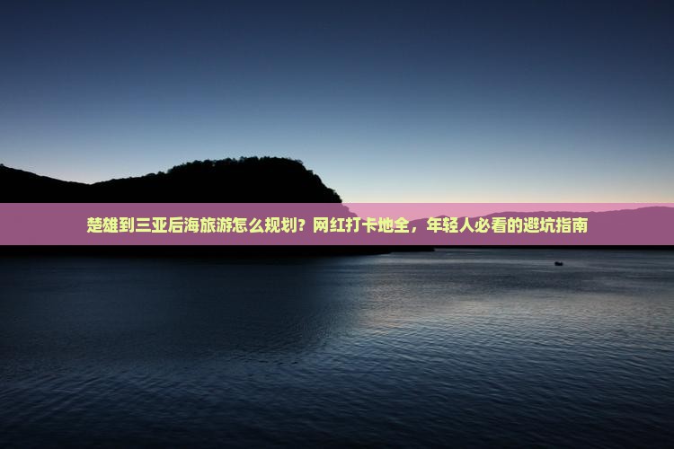 楚雄到三亚后海旅游怎么规划？网红打卡地全，年轻人必看的避坑指南