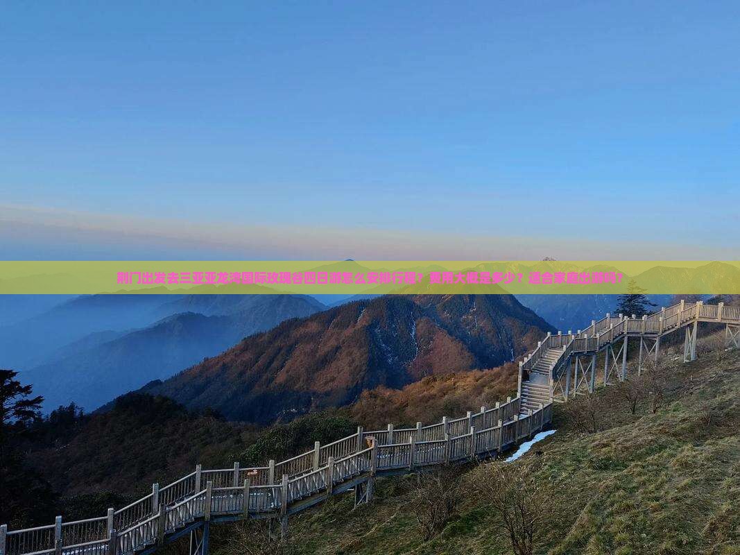 荆门出发去三亚亚龙湾国际玫瑰谷四日游怎么安排行程？费用大概是多少？适合家庭出游吗？