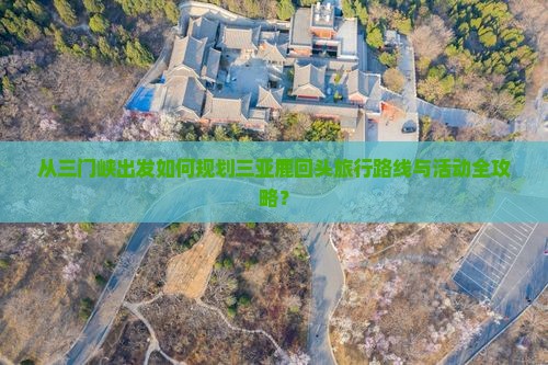 从三门峡出发如何规划三亚鹿回头旅行路线与活动全攻略？