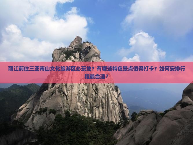 丽江前往三亚南山文化旅游区必玩地？有哪些特色景点值得打卡？如何安排行程最合适？