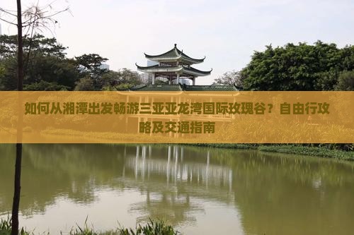 如何从湘潭出发畅游三亚亚龙湾国际玫瑰谷？自由行攻略及交通指南
