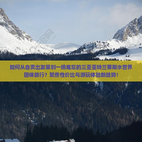 如何从自贡出发策划一场难忘的三亚亚特兰蒂斯水世界团体旅行？聚焦性价比与游玩体验新趋势！