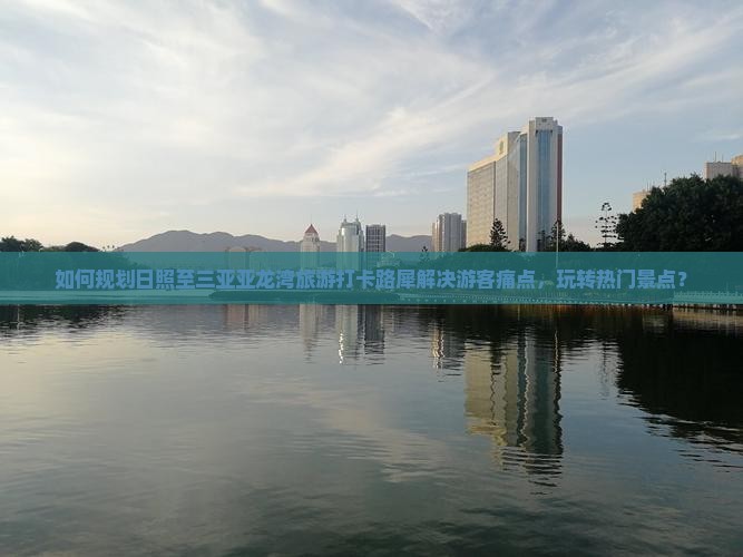 如何规划日照至三亚亚龙湾旅游打卡路犀解决游客痛点，玩转热门景点？