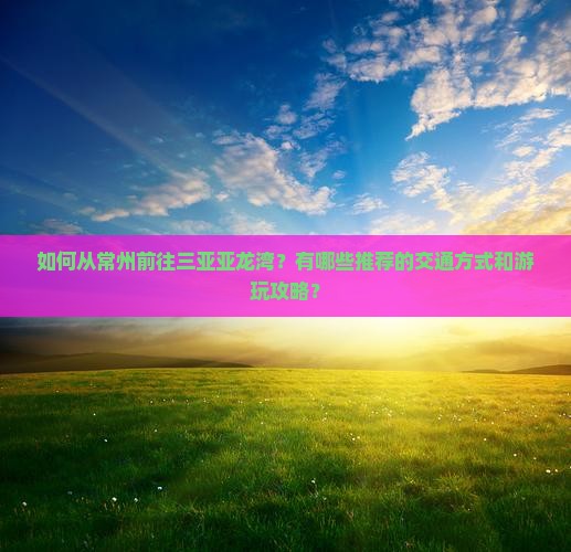 如何从常州前往三亚亚龙湾？有哪些推荐的交通方式和游玩攻略？