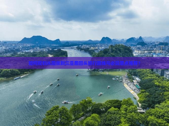 如何规划从阳泉到三亚鹿回头旅行路线与必玩景点推荐？