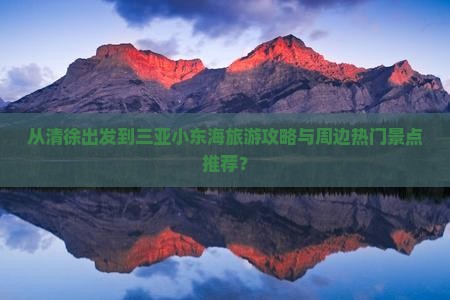 从清徐出发到三亚小东海旅游攻略与周边热门景点推荐？