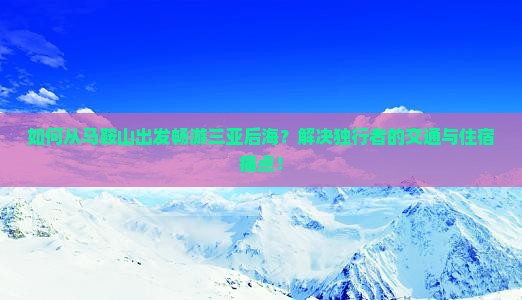 如何从马鞍山出发畅游三亚后海？解决独行者的交通与住宿痛点！