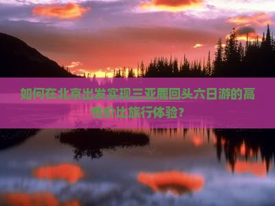 如何在北京出发实现三亚鹿回头六日游的高性价比旅行体验？