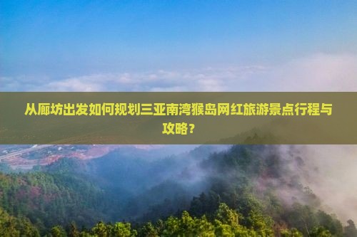 从廊坊出发如何规划三亚南湾猴岛网红旅游景点行程与攻略？