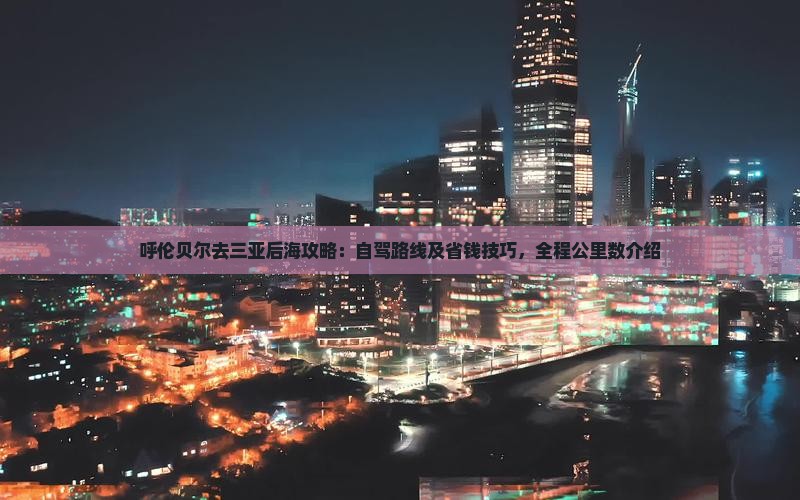 呼伦贝尔去三亚后海攻略：自驾路线及省钱技巧，全程公里数介绍