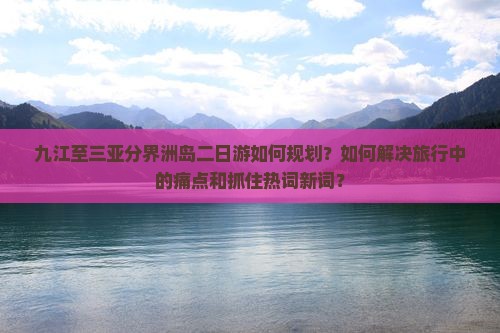 九江至三亚分界洲岛二日游如何规划？如何解决旅行中的痛点和抓住热词新词？