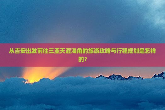从吉安出发前往三亚天涯海角的旅游攻略与行程规划是怎样的？