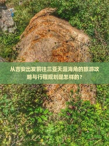 从吉安出发前往三亚天涯海角的旅游攻略与行程规划是怎样的？