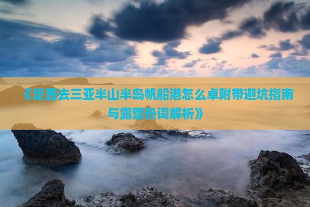 《定西去三亚半山半岛帆船港怎么卓附带避坑指南与露营热词解析》
