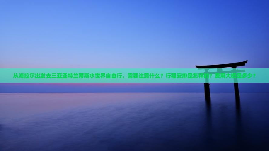 从海拉尔出发去三亚亚特兰蒂斯水世界自由行，需要注意什么？行程安排是怎样的？费用大概是多少？