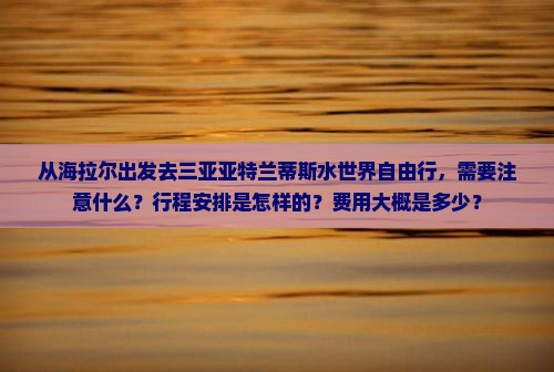 从海拉尔出发去三亚亚特兰蒂斯水世界自由行，需要注意什么？行程安排是怎样的？费用大概是多少？