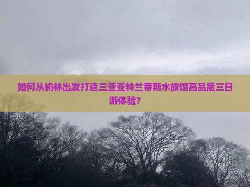 如何从榆林出发打造三亚亚特兰蒂斯水族馆高品质三日游体验？