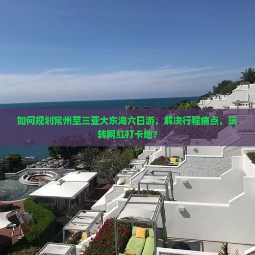 如何规划常州至三亚大东海六日游，解决行程痛点，玩转网红打卡地？