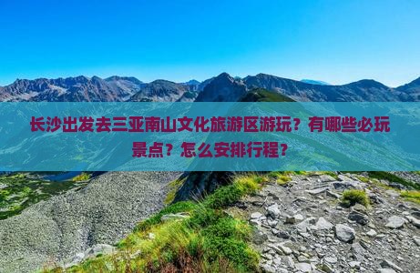 长沙出发去三亚南山文化旅游区游玩？有哪些必玩景点？怎么安排行程？