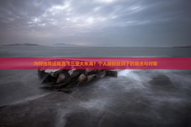 为何选择运城直飞三亚大东海？个人游新趋势下的痛点与对策
