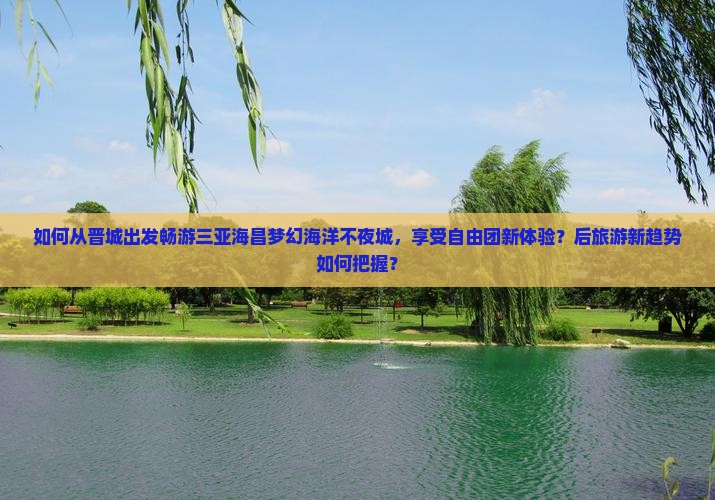 如何从晋城出发畅游三亚海昌梦幻海洋不夜城，享受自由团新体验？后旅游新趋势如何把握？