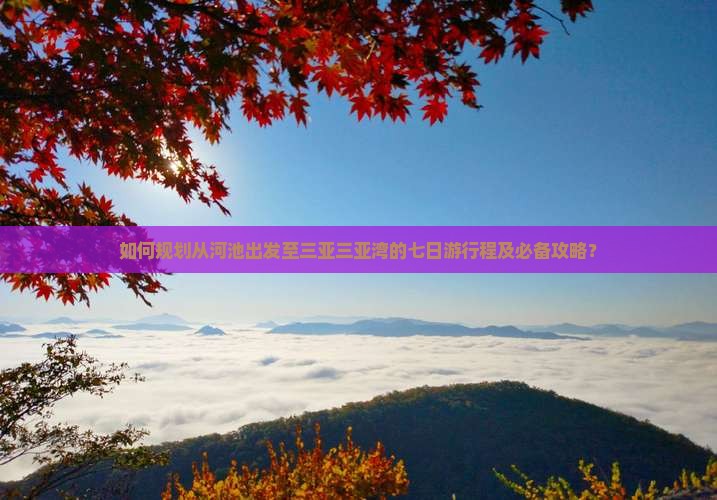 如何规划从河池出发至三亚三亚湾的七日游行程及必备攻略？
