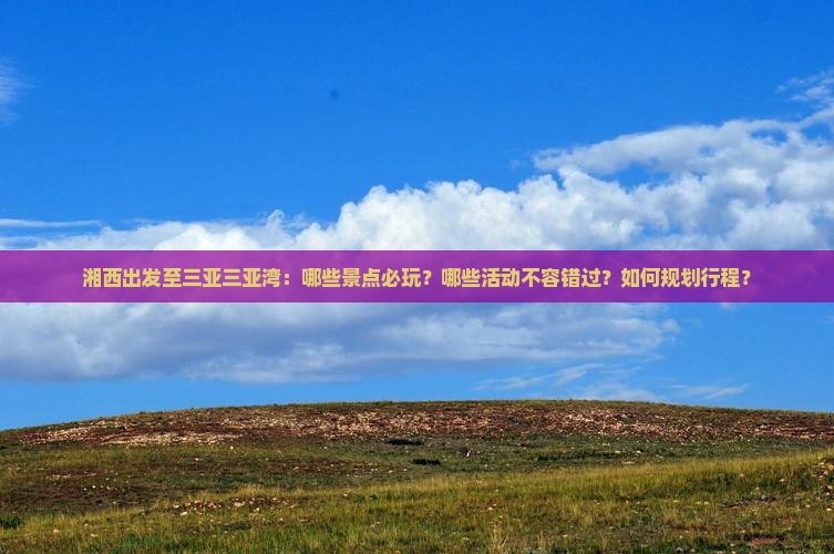 湘西出发至三亚三亚湾：哪些景点必玩？哪些活动不容错过？如何规划行程？