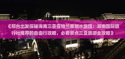 《邢台出发探秘海南三亚亚特兰蒂斯水族馆：湖南国际旅行社推荐的自由行攻略，必看景点三亚旅游全攻略》