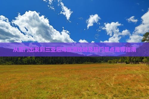 从厦门出发到三亚后海旅游攻略及热门景点推荐指南