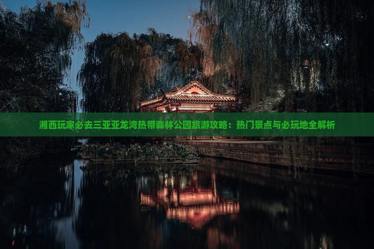 湘西玩家必去三亚亚龙湾热带森林公园旅游攻略：热门景点与必玩地全解析