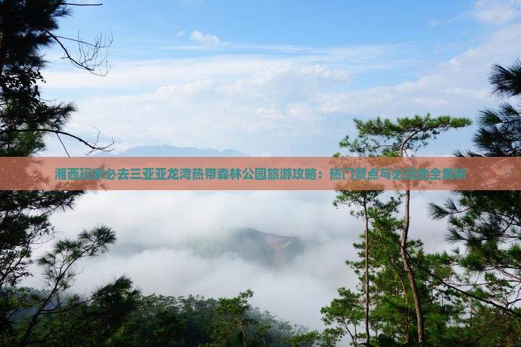 湘西玩家必去三亚亚龙湾热带森林公园旅游攻略：热门景点与必玩地全解析