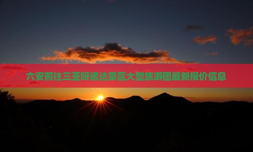 六安前往三亚呀诺达景区大型旅游团最新报价信息