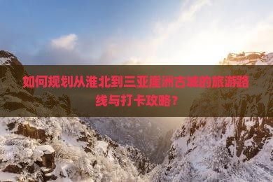 如何规划从淮北到三亚崖洲古城的旅游路线与打卡攻略？