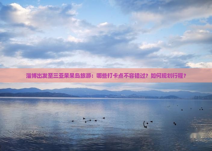 淄博出发至三亚呆呆岛旅游：哪些打卡点不容错过？如何规划行程？
