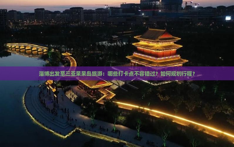 淄博出发至三亚呆呆岛旅游：哪些打卡点不容错过？如何规划行程？