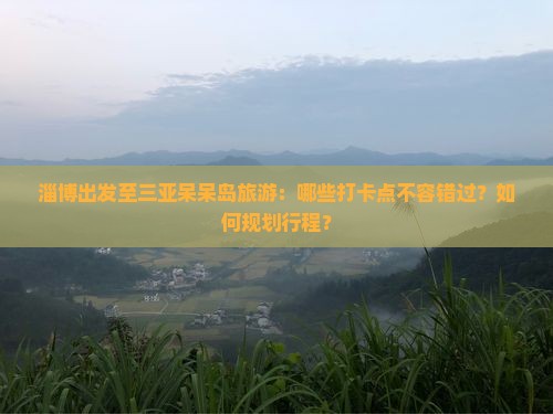 淄博出发至三亚呆呆岛旅游：哪些打卡点不容错过？如何规划行程？
