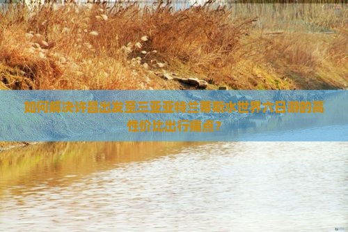 如何解决许昌出发至三亚亚特兰蒂斯水世界六日游的高性价比出行痛点？