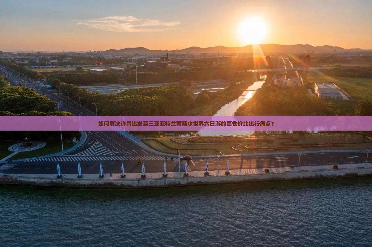 如何解决许昌出发至三亚亚特兰蒂斯水世界六日游的高性价比出行痛点？