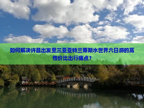 如何解决许昌出发至三亚亚特兰蒂斯水世界六日游的高性价比出行痛点？