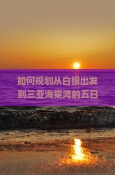如何规划从白银出发到三亚海棠湾的五日游行程及预算？