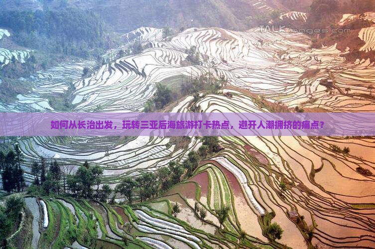 如何从长治出发，玩转三亚后海旅游打卡热点，避开人潮拥挤的痛点？