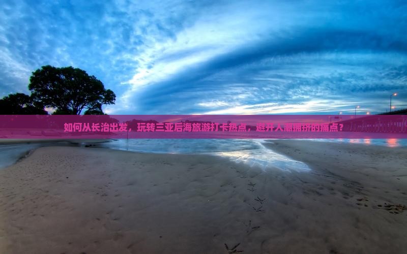 如何从长治出发，玩转三亚后海旅游打卡热点，避开人潮拥挤的痛点？