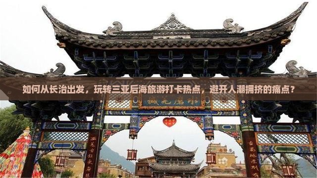 如何从长治出发，玩转三亚后海旅游打卡热点，避开人潮拥挤的痛点？