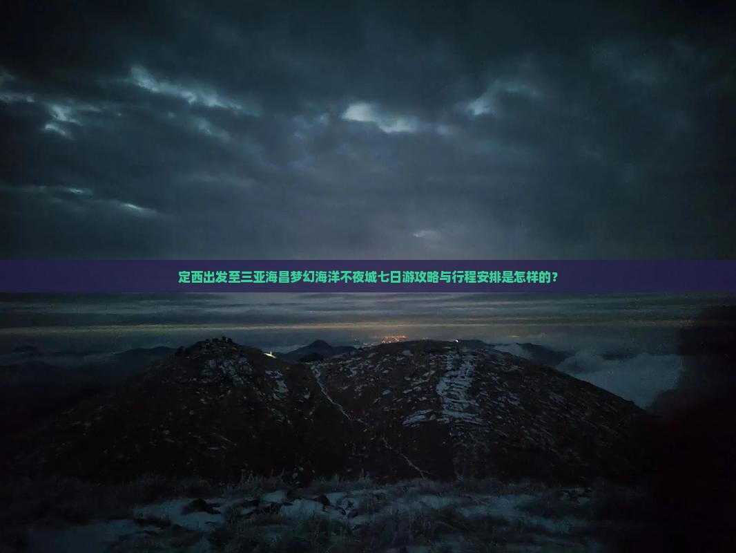 定西出发至三亚海昌梦幻海洋不夜城七日游攻略与行程安排是怎样的？