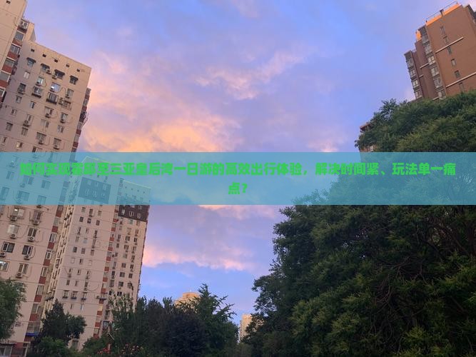 如何实现霍邱至三亚皇后湾一日游的高效出行体验，解决时间紧、玩法单一痛点？