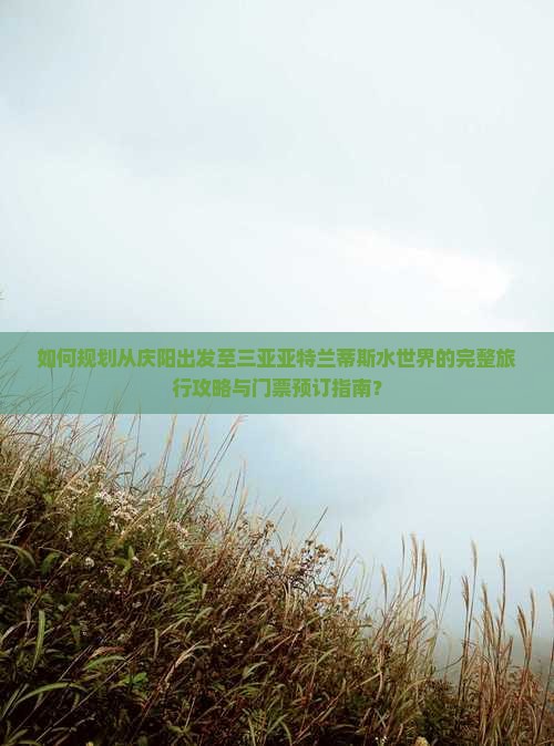 如何规划从庆阳出发至三亚亚特兰蒂斯水世界的完整旅行攻略与门票预订指南？