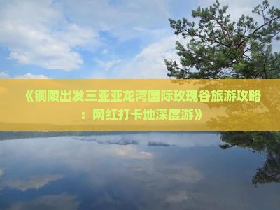 《铜陵出发三亚亚龙湾国际玫瑰谷旅游攻略：网红打卡地深度游》