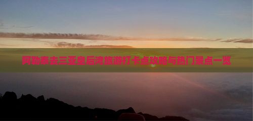 阿勒泰去三亚皇后湾旅游打卡点攻略与热门景点一览